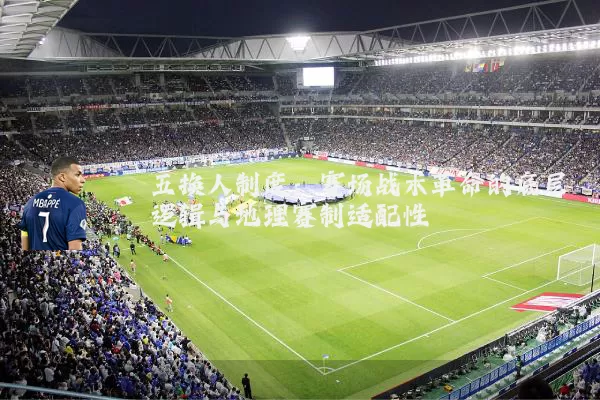 五换人制度:赛场战术革命的底层逻辑与地理赛制适配性